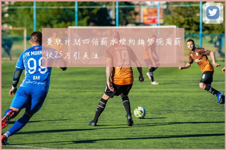 曼联计划四倍薪水续约梅努现周薪仅25万引关注