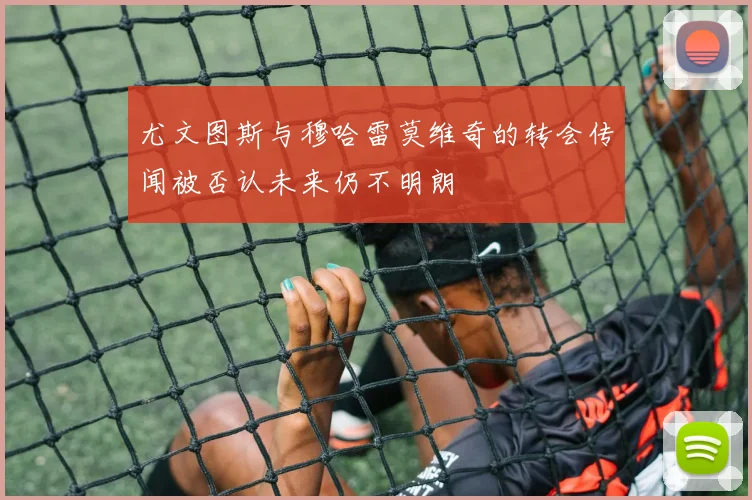尤文图斯与穆哈雷莫维奇的转会传闻被否认未来仍不明朗