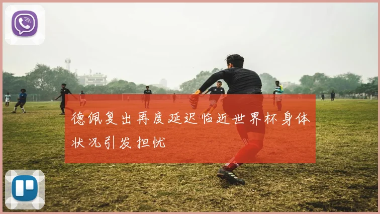 德佩复出再度延迟临近世界杯身体状况引发担忧