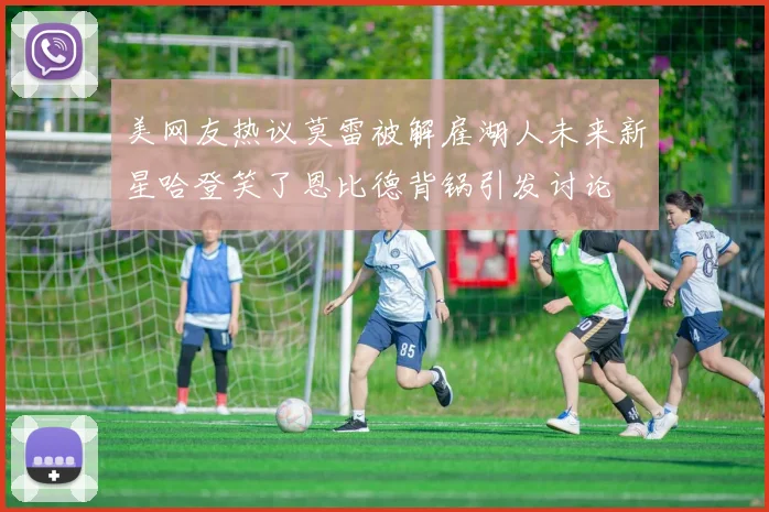 美网友热议莫雷被解雇湖人未来新星哈登笑了恩比德背锅引发讨论