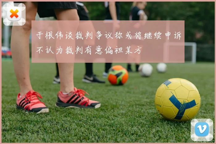 于根伟谈裁判争议称或将继续申诉不认为裁判有意偏袒某方
