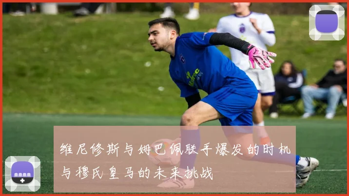 维尼修斯与姆巴佩联手爆发的时机与穆氏皇马的未来挑战