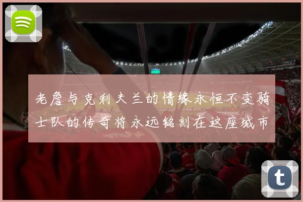老詹与克利夫兰的情缘永恒不变骑士队的传奇将永远铭刻在这座城市