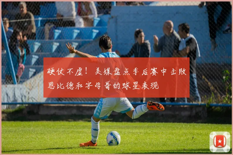 硬仗不虚！美媒盘点季后赛中击败恩比德和字母哥的球星表现