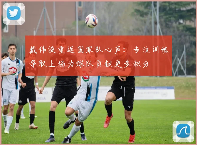 戴伟浚重返国家队心声：专注训练争取上场为球队贡献更多积分