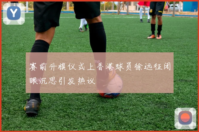 赛前升旗仪式上香港球员徐远征闭眼沉思引发热议