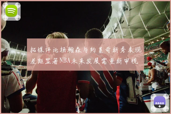 拓媒评论杨瀚森与约基奇新秀表现差距显著NBA未来发展需重新审视