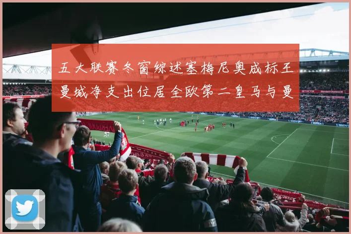 五大联赛冬窗综述塞梅尼奥成标王曼城净支出位居全欧第二皇马与曼联均未投入