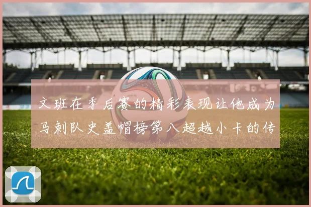 文班在季后赛的精彩表现让他成为马刺队史盖帽榜第八超越小卡的传奇之路