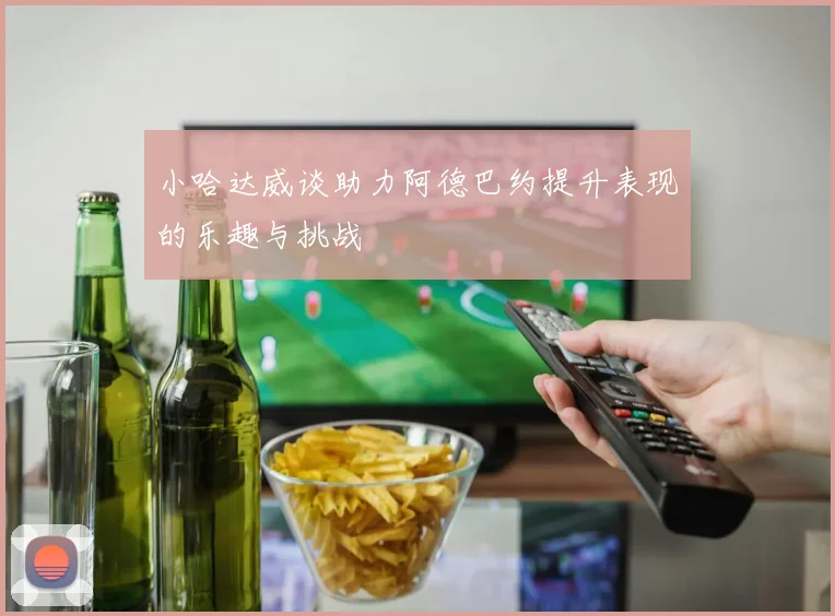 小哈达威谈助力阿德巴约提升表现的乐趣与挑战