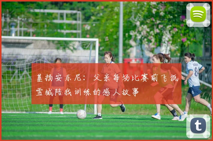 基扬安东尼：父亲每场比赛前飞抵雪城陪我训练的感人故事