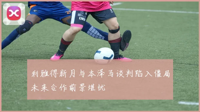 利雅得新月与本泽马谈判陷入僵局未来合作前景堪忧
