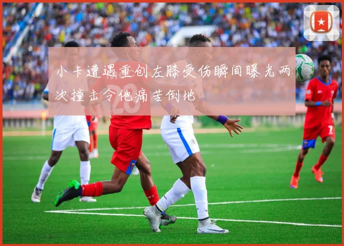小卡遭遇重创左膝受伤瞬间曝光两次撞击令他痛苦倒地