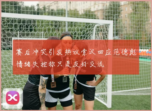 赛后冲突引发热议索汉回应范德彪情绪失控称只是友好交流