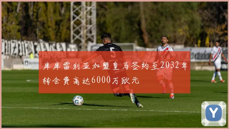 库库雷利亚加盟皇马签约至2032年转会费高达6000万欧元