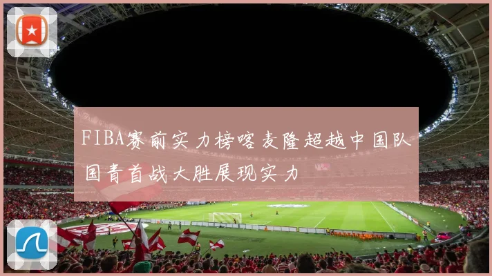 FIBA赛前实力榜喀麦隆超越中国队国青首战大胜展现实力