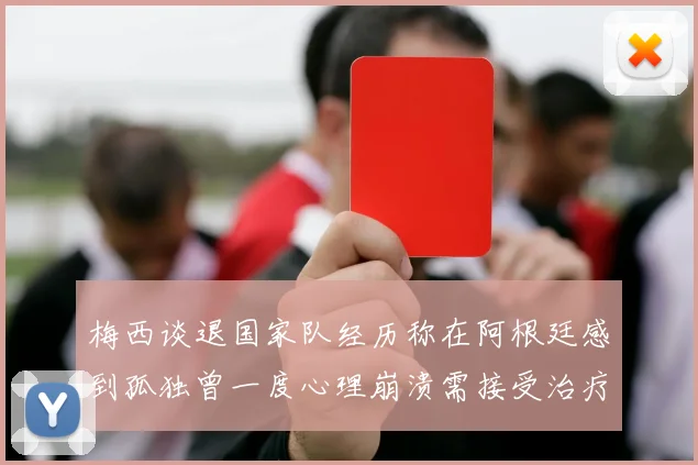 梅西谈退国家队经历称在阿根廷感到孤独曾一度心理崩溃需接受治疗