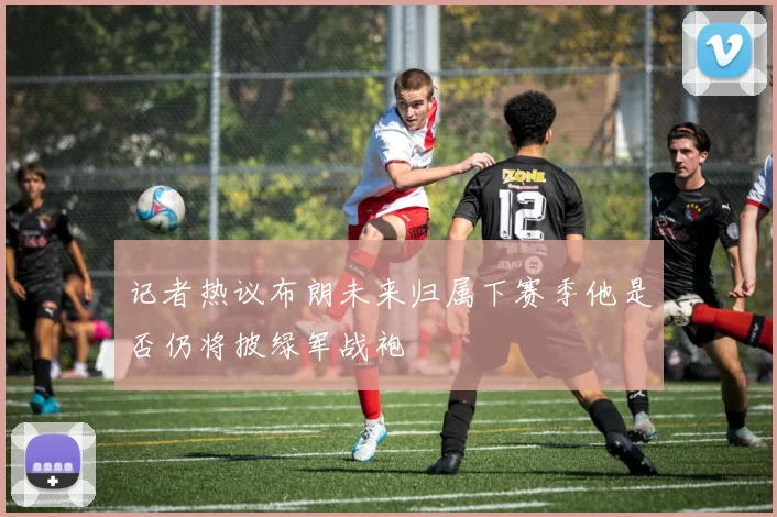记者热议布朗未来归属下赛季他是否仍将披绿军战袍