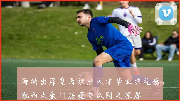 海纳出席皇马欧洲大学毕业典礼感慨两大豪门底蕴与认同之深厚