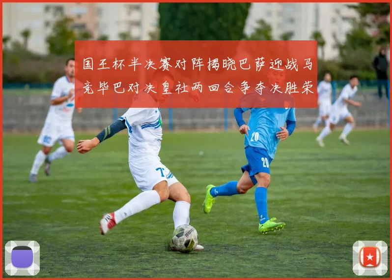 国王杯半决赛对阵揭晓巴萨迎战马竞毕巴对决皇社两回合争夺决胜荣耀